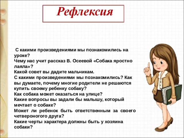   С какими произведениями мы познакомились на уроке?  Чему нас учит рассказ В. Осеевой «Собака яростно лаяла»?  Какой совет вы дадите мальчикам. С какими произведениями мы познакомились? Как вы думаете, почему многие родители не решаются купить своему ребенку собаку? Как собака может оказаться на улице?  Какие вопросы вы задали бы малышу, который мечтает о собаке?  Может  ли  ребенок  быть  ответственным  за  своего  четвероногого друга?  Какие черты характера должны быть у хозяина собаки? 