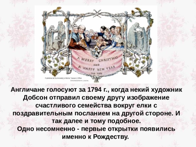 Англичане голосуют за 1794 г., когда некий художник Добсон отправил своему другу изображение счастливого семейства вокруг елки с поздравительным посланием на другой стороне. И так далее и тому подобное. Одно несомненно - первые открытки появились именно к Рождеству. 