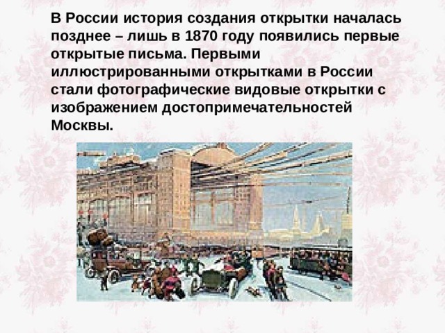  В России история создания открытки началась позднее – лишь в 1870  году появились первые открытые письма. Первыми иллюстрированными открытками в России стали фотографические видовые открытки с изображением достопримечательностей Москвы. 
