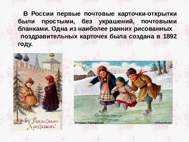  В России первые почтовые карточки-открытки были простыми, без украшений, почтовыми бланками. Одна из наиболее ранних рисованных  поздравительных карточек была создана в 1892 году.  