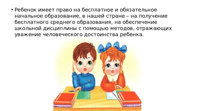 Ребенок имеет право на бесплатное и обязательное начальное образование, в нашей стране – на получение бесплатного среднего образования, на обеспечение школьной дисциплины с помощью методов, отражающих уважение человеческого достоинства ребенка.    