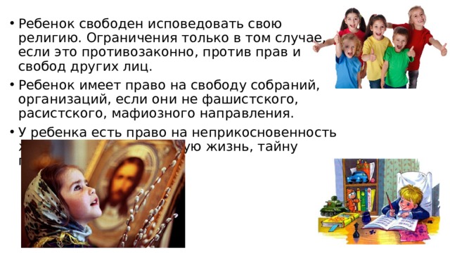 Ребенок свободен исповедовать свою религию. Ограничения только в том случае, если это противозаконно, против прав и свобод других лиц. Ребенок имеет право на свободу собраний, организаций, если они не фашистского, расистского, мафиозного направления. У ребенка есть право на неприкосновенность жилища, право на личную жизнь, тайну переписки 