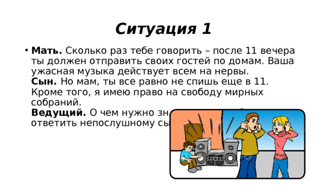 Ситуация 1 Мать.  Сколько раз тебе говорить – после 11 вечера ты должен отправить своих гостей по домам. Ваша ужасная музыка действует всем на нервы.  Сын.  Но мам, ты все равно не спишь еще в 11. Кроме того, я имею право на свободу мирных собраний.  Ведущий.  О чем нужно знать маме, чтобы грамотно ответить непослушному сыну. 