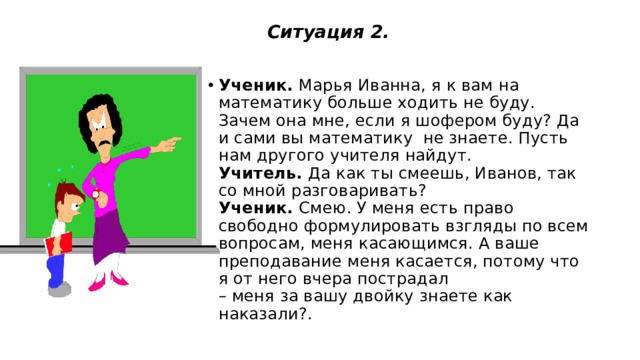  Ситуация 2.    Ученик.  Марья Иванна, я к вам на математику больше ходить не буду. Зачем она мне, если я шофером буду? Да и сами вы математику не знаете. Пусть нам другого учителя найдут.  Учитель.  Да как ты смеешь, Иванов, так со мной разговаривать?  Ученик.  Смею. У меня есть право свободно формулировать взгляды по всем вопросам, меня касающимся. А ваше преподавание меня касается, потому что я от него вчера пострадал   – меня за вашу двойку знаете как наказали?.   