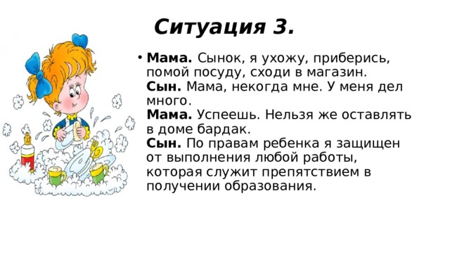 Ситуация 3.   Мама.  Сынок, я ухожу, приберись, помой посуду, сходи в магазин.  Сын.  Мама, некогда мне. У меня дел много.  Мама.  Успеешь. Нельзя же оставлять в доме бардак.  Сын.  По правам ребенка я защищен от выполнения любой работы, которая служит препятствием в получении образования.   