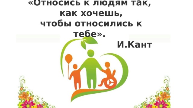 «Относись к людям так, как хочешь, чтобы относились к тебе».  И.Кант  