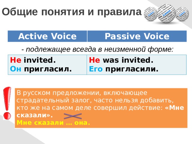  Общие понятия и правила Active Voice Passive Voice - подлежащее всегда в неизменной форме: He invited. Он пригласил. He was invited. Его пригласили. В русском предложении, включающее страдательный залог, часто нельзя добавить, кто же на самом деле совершил действие: «Мне сказали». Мне сказали … она. 