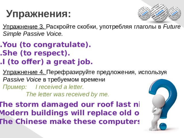 Упражнения: Упражнение 3. Раскройте скобки, употребляя глаголы в Future Simple Passive Voice. You (to congratulate). She (to respect). I (to offer) a great job. Упражнение 4. Перефразируйте предложения, используя Passive Voice в требуемом времени Пример: I received a letter.   The letter was received by me. The storm damaged our roof last night. Modern buildings will replace old ones. The Chinese make these computers. 