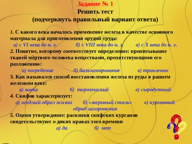 Задание № 1 Решить тест (подчеркнуть правильный вариант ответа)  1 . С какого века началось применение железа в качестве основного материала для приготовления орудий труда: а) с VI века до н. э. б) с VIII века до н. э. в) с Х века до н. э. 2. Понятие, которому соответствует определение: пропитывание тканей мёртвого человека веществами, препятствующими его разложению: а) погребение б) бальзамирование в) травление 3. Как назывался способ восстановления железа из руды в раннем железном веке: а) ковка б) термический в) сыродутный 4. Скифов характеризует: а) оседлый образ жизни б) «звериный стиль» в) курганный обряд захоронения 5. Оцени утверждение: раскопки скифских курганов свидетельствуют о диких нравах того времени а) да б) нет  Law and Order Your Subtitle Goes Here 