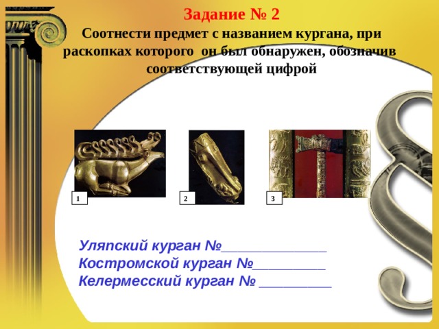 Задание № 2 Соотнести предмет с названием кургана, при раскопках которого он был обнаружен, обозначив соответствующей цифрой 1 2 3 Уляпский курган №_____________ Костромской курган №_________ Келермесский курган № _________ 