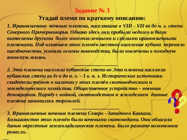 Задание № 3 Угадай племя по краткому описанию: 1. Ираноязычные кочевые племена, населявшие в VIII - VII вв до н. э. степи Северного Причерноморья. Однако здесь они пробыли недолго и были вытеснены другими более многочисленными и смелыми ираноязычными племенами. Под влиянием этих племён местное население кубани переняло наездничество, усвоили основы коневодства, были вовлечены в походную воинскую жизнь. _________________ 2. Эти племена населяли кубанские степи во Эти племена населяли кубанские степи во Iv в до н. э. – I в. н. э. Исторические источники свидетельствуют о наличии у этих племён скотоводческого и земледельческого хозяйства. Общественное устройство – военная демократия. Наряду с войной, скотоводством и земледелием данные племена занимались торговлей. __________________ 3. Ираноязычные кочевые племена Северо –Западного Кавказа. Большинство этих племён были кочевыми скотоводами. Они облагали данью окрестные землевладельческие племена. Было развито кожевенное ремесло. 