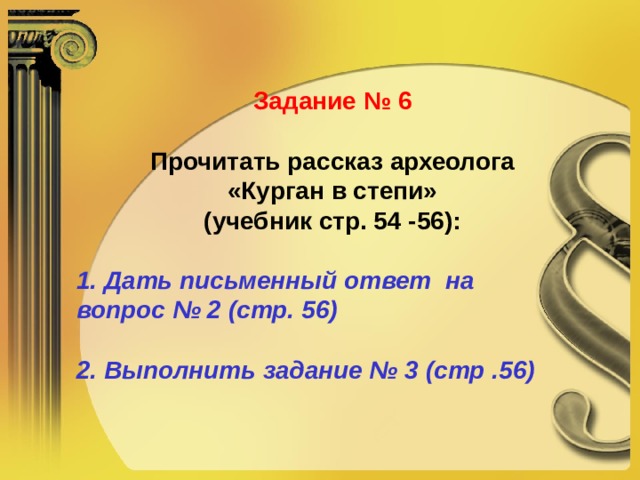 Задание № 6 Прочитать рассказ археолога  «Курган в степи» (учебник стр. 54 -56):  1. Дать письменный ответ на  вопрос № 2 (стр. 56)  2. Выполнить задание № 3 (стр .56) 