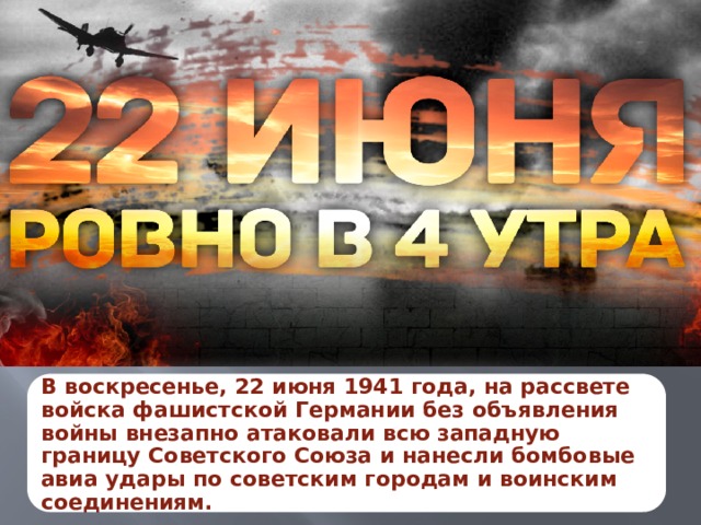 В воскресенье, 22 июня 1941 года, на рассвете войска фашистской Германии без объявления войны внезапно атаковали всю западную границу Советского Союза и нанесли бомбовые авиа удары по советским городам и воинским соединениям. 