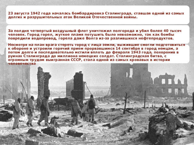 23 августа 1942 года началась бомбардировка Сталинграда, ставшая одной из самых долгих и разрушительных атак Великой Отечественной войны. За полдня четвертый воздушный флот уничтожил полгорода и убил более 40 тысяч человек. Город горел, жуткое пламя потушить было невозможно, так как бомбы повредили водопровод, горела даже Волга из-за разлившихся нефтепродуктов. Несмотря на план врага стереть город с лица земли, выжившие смогли подготовиться к обороне и устроили горячий прием прорвавшимся 14 сентября в город немцам, а потом долго и последовательно мстили вплоть до февраля 1943 года, похоронив в руинах Сталинграда до миллиона немецких солдат. Сталинградская битва, с огромным трудом выигранная СССР, стала одной из самых кровавых в истории человечества 