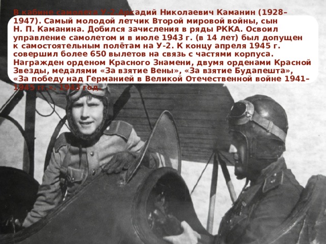 В кабине самолета У-2.Аркадий Николаевич Каманин (1928–1947). Самый молодой летчик Второй мировой войны, сын Н. П. Каманина. Добился зачисления в ряды РККА. Освоил управление самолетом и в июле 1943 г. (в 14 лет) был допущен к самостоятельным полётам на У-2. К концу апреля 1945 г. совершил более 650 вылетов на связь с частями корпуса. Награжден орденом Красного Знамени, двумя орденами Красной Звезды, медалями «За взятие Вены», «За взятие Будапешта», «За победу над Германией в Великой Отечественной войне 1941–1945 гг.». 1943 год. 