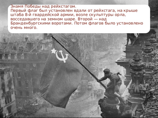 Знамя Победы над рейхстагом.  Первый флаг был установлен вдали от рейхстага, на крыше штаба 8-й гвардейской армии, возле скульптуры орла, восседавшего на земном шаре. Второй — над Бранденбургскими воротами. Потом флагов было установлено очень много.   