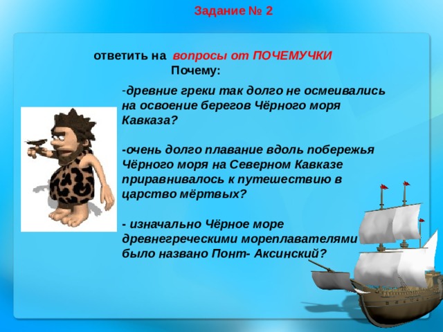 Задание № 2 ответить на вопросы от ПОЧЕМУЧКИ  Почему:  древние греки так долго не осмеивались на освоение берегов Чёрного моря Кавказа?  - очень долго плавание вдоль побережья Чёрного моря на Северном Кавказе приравнивалось к путешествию в царство мёртвых?  - изначально Чёрное море древнегреческими мореплавателями было названо Понт- Аксинский? 