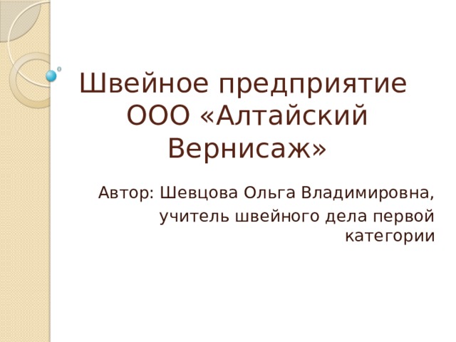 Швейное предприятие  ООО «Алтайский Вернисаж» Автор: Шевцова Ольга Владимировна,  учитель швейного дела первой категории 