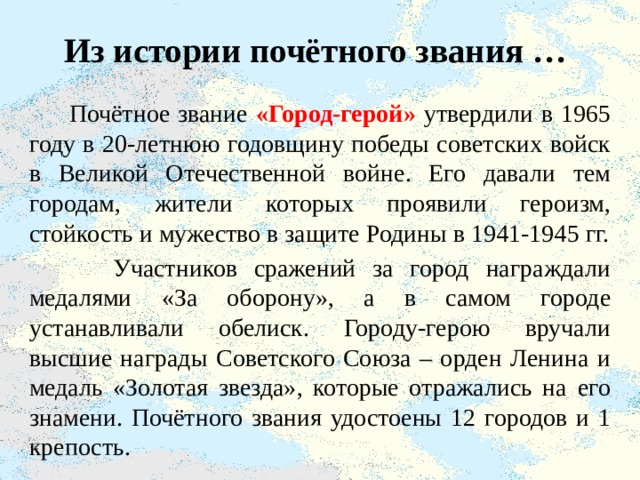 Из истории почётного звания …  Почётное звание «Город-герой» утвердили в 1965 году в 20-летнюю годовщину победы советских войск в Великой Отечественной войне. Его давали тем городам, жители которых проявили героизм, стойкость и мужество в защите Родины в 1941-1945 гг.  Участников сражений за город награждали медалями «За оборону», а в самом городе устанавливали обелиск. Городу-герою вручали высшие награды Советского Союза – орден Ленина и медаль «Золотая звезда», которые отражались на его знамени. Почётного звания удостоены 12 городов и 1 крепость. 