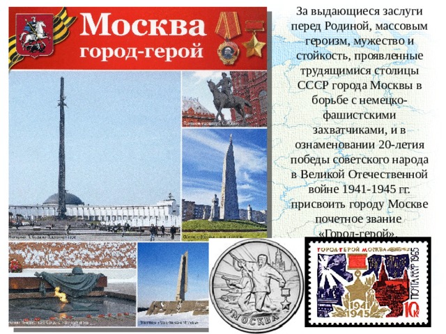 За выдающиеся заслуги перед Родиной, массовым героизм, мужество и стойкость, проявленные трудящимися столицы СССР города Москвы в борьбе с немецко-фашистскими захватчиками, и в ознаменовании 20-летия победы советского народа в Великой Отечественной войне 1941-1945 гг. присвоить городу Москве почетное звание «Город-герой». 