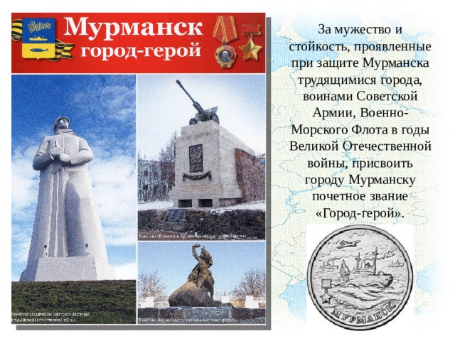 За мужество и стойкость, проявленные при защите Мурманска трудящимися города, воинами Советской Армии, Военно-Морского Флота в годы Великой Отечественной войны, присвоить городу Мурманску почетное звание «Город-герой». 