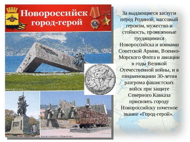 За выдающиеся заслуги перед Родиной, массовый героизм, мужество и стойкость, проявленные трудящимися Новороссийска и воинами Советской Армии, Военно-Морского Флота и авиации в годы Великой Отечественной войны, и в ознаменовании 30-летия разгрома фашистских войск при защите Северного Кавказа присвоить городу Новороссийску почетное звание «Город-герой». 