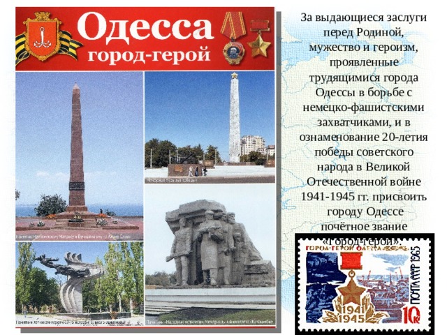 За выдающиеся заслуги перед Родиной, мужество и героизм, проявленные трудящимися города Одессы в борьбе с немецко-фашистскими захватчиками, и в ознаменование 20-летия победы советского народа в Великой Отечественной войне 1941-1945 гг. присвоить городу Одессе почётное звание «Город-герой». 