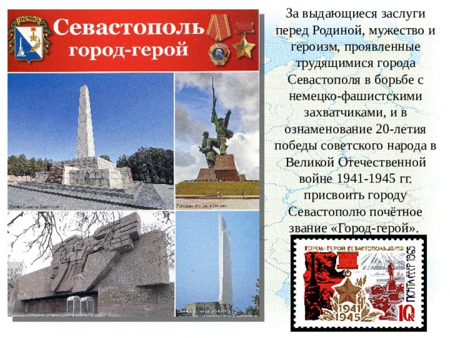 За выдающиеся заслуги перед Родиной, мужество и героизм, проявленные трудящимися города Севастополя в борьбе с немецко-фашистскими захватчиками, и в ознаменование 20-летия победы советского народа в Великой Отечественной войне 1941-1945 гг. присвоить городу Севастополю почётное звание «Город-герой». 