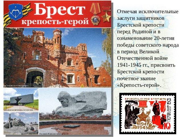 Отмечая исключительные заслуги защитников Брестской крепости перед Родиной и в ознаменование 20-летия победы советского народа в период Великой Отечественной войне 1941-1945 гг., присвоить Брестской крепости почетное звание «Крепость-герой». 