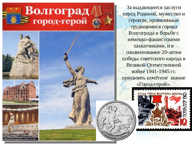За выдающиеся заслуги перед Родиной, мужество и героизм, проявленные трудящимися города Волгограда в борьбе с немецко-фашистскими захватчиками, и в ознаменование 20-летия победы советского народа в Великой Отечественной войне 1941-1945 гг. присвоить почётное звание «Город-герой». 