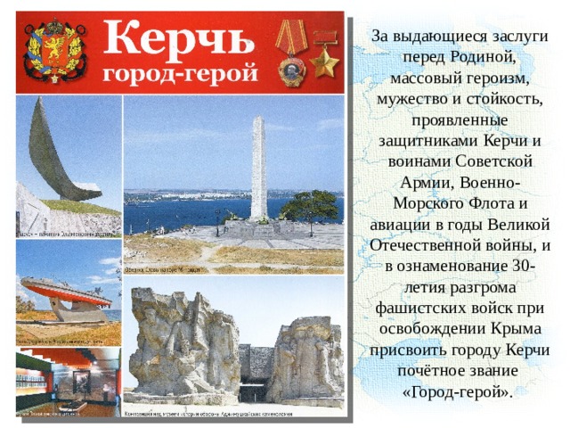 За выдающиеся заслуги перед Родиной, массовый героизм, мужество и стойкость, проявленные защитниками Керчи и воинами Советской Армии, Военно-Морского Флота и авиации в годы Великой Отечественной войны, и в ознаменование 30-летия разгрома фашистских войск при освобождении Крыма присвоить городу Керчи почётное звание «Город-герой». 