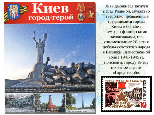 За выдающиеся заслуги перед Родиной, мужество и героизм, проявленные трудящимися города Киева в борьбе с немецко-фашистскими захватчиками, и в ознаменование 20-летия победы советского народа в Великой Отечественной войне 1941-1945 гг. присвоить городу Киеву почётное звание «Город-герой». 