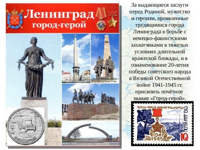 За выдающиеся заслуги перед Родиной, мужество и героизм, проявленные трудящимися города Ленинграда в борьбе с немецко-фашистскими захватчиками в тяжелых условиях длительной вражеской блокады, и в ознаменование 20-летия победы советского народа в Великой Отечественной войне 1941-1945 гг. присвоить почётное звание «Город-герой». 
