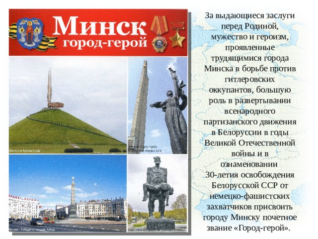 За выдающиеся заслуги перед Родиной, мужество и героизм, проявленные трудящимися города Минска в борьбе против гитлеровских оккупантов, большую роль в развертывании всенародного партизанского движения в Белоруссии в годы Великой Отечественной войны и в ознаменовании 30-летия освобождения Белорусской ССР от немецко-фашистских захватчиков присвоить городу Минску почетное звание «Город-герой». 