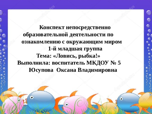 Конспект непосредственно  образовательной деятельности по  ознакомлению с окружающим миром  1-й младшая группа  Тема: «Ловись, рыбка!»  Выполнила: воспитатель МКДОУ № 5  Юсупова Оксана Владимировна 