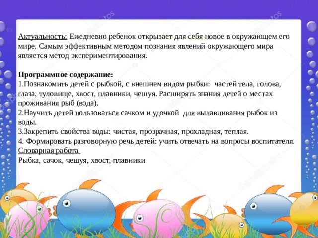  Актуальность:  Ежедневно ребенок открывает для себя новое в окружающем его мире. Самым эффективным методом познания явлений окружающего мира является метод экспериментирования.  Программное содержание: 1.Познакомить детей с рыбкой, с внешнем видом рыбки: частей тела, голова, глаза, туловище, хвост, плавники, чешуя. Расширять знания детей о местах проживания рыб (вода). 2.Научить детей пользоваться сачком и удочкой для вылавливания рыбок из воды. 3.Закрепить свойства воды: чистая, прозрачная, прохладная, теплая. 4. Формировать разговорную речь детей: учить отвечать на вопросы воспитателя. Словарная работа: Рыбка, сачок, чешуя, хвост, плавники Текст надписи 