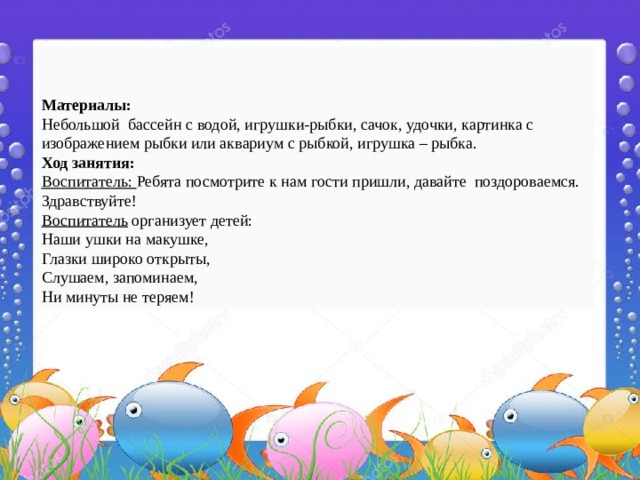    Материалы: Небольшой бассейн с водой, игрушки-рыбки, сачок, удочки, картинка с изображением рыбки или аквариум с рыбкой, игрушка – рыбка. Ход занятия: Воспитатель: Ребята посмотрите к нам гости пришли, давайте поздороваемся. Здравствуйте! Воспитатель организует детей: Наши ушки на макушке,   Глазки широко открыты,   Слушаем, запоминаем,   Ни минуты не теряем!  