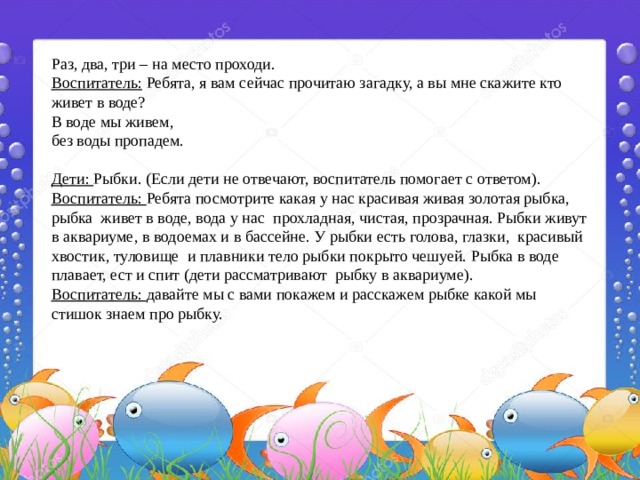 Раз, два, три – на место проходи. Воспитатель: Ребята, я вам сейчас прочитаю загадку, а вы мне скажите кто живет в воде? В воде мы живем, без воды пропадем.   Дети: Рыбки. (Если дети не отвечают, воспитатель помогает с ответом). Воспитатель: Ребята посмотрите какая у нас красивая живая золотая рыбка, рыбка живет в воде, вода у нас прохладная, чистая, прозрачная. Рыбки живут в аквариуме, в водоемах и в бассейне. У рыбки есть голова, глазки, красивый хвостик, туловище и плавники тело рыбки покрыто чешуей. Рыбка в воде плавает, ест и спит (дети рассматривают рыбку в аквариуме). Воспитатель: давайте мы с вами покажем и расскажем рыбке какой мы стишок знаем про рыбку. 