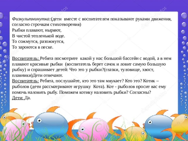 Физкультминутка: (дети вместе с воспитателем показывают руками движения, согласно строчкам стихотворения) Рыбки плавают, ныряют, В чистой тепленькой воде. То сожмутся, разожмутся, То зароются в песке.   Воспитатель: Ребята посмотрите какой у нас большой бассейн с водой, а в нем плавают красивые рыбки (воспитатель берет сачок и ловит самую большую рыбку) и спрашивает детей: Что это у рыбки?(глазки, туловище, хвост, плавники)Дети отвечают. Воспитатель: Ребята, послушайте, кто это там мяукает? Кто это? Котик – рыболов (дети рассматривают игрушку Кота). Кот - рыболов просит вас ему помочь наловить рыбу. Поможем котику наловить рыбки? Согласны? Дети: Да. 