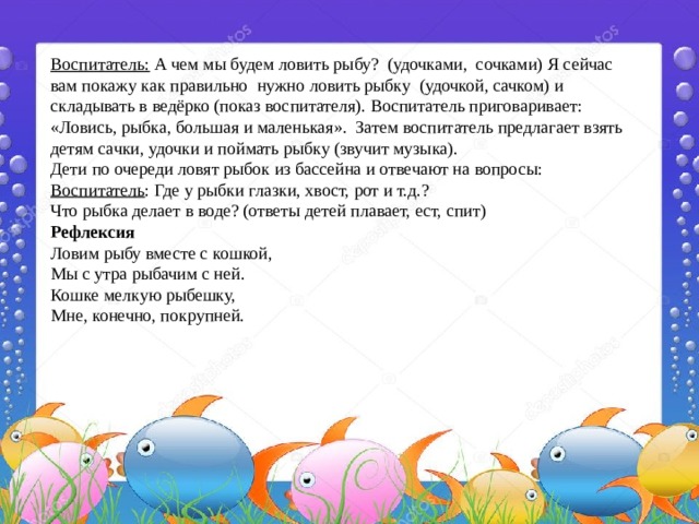 Воспитатель: А чем мы будем ловить рыбу? (удочками, сочками) Я сейчас вам покажу как правильно нужно ловить рыбку (удочкой, сачком) и складывать в ведёрко (показ воспитателя). Воспитатель приговаривает: «Ловись, рыбка, большая и маленькая». Затем воспитатель предлагает взять детям сачки, удочки и поймать рыбку (звучит музыка). Дети по очереди ловят рыбок из бассейна и отвечают на вопросы: Воспитатель : Где у рыбки глазки, хвост, рот и т.д.?  Что рыбка делает в воде? (ответы детей плавает, ест, спит) Рефлексия Ловим рыбу вместе с кошкой,  Мы с утра рыбачим с ней.  Кошке мелкую рыбешку,  Мне, конечно, покрупней. 