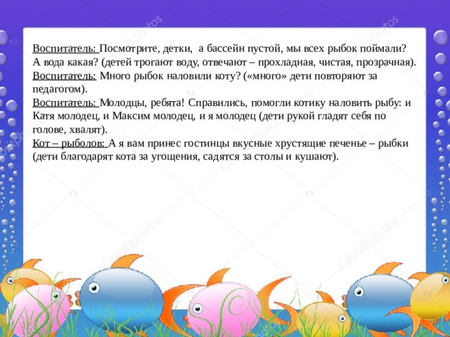Воспитатель: Посмотрите, детки, а бассейн пустой, мы всех рыбок поймали? А вода какая? (детей трогают воду, отвечают – прохладная, чистая, прозрачная). Воспитатель: Много рыбок наловили коту? («много» дети повторяют за педагогом). Воспитатель: Молодцы, ребята! Справились, помогли котику наловить рыбу: и Катя молодец, и Максим молодец, и я молодец (дети рукой гладят себя по голове, хвалят). Кот – рыболов: А я вам принес гостинцы вкусные хрустящие печенье – рыбки (дети благодарят кота за угощения, садятся за столы и кушают). 