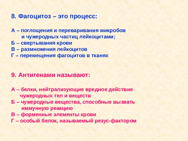 8. Фагоцитоз – это процесс:  А – поглощения и переваривания микробов  и чужеродных частиц лейкоцитами; Б – свертывания крови В – размножения лейкоцитов Г – перемещения фагоцитов в тканях   9. Антигенами называют:  А – белки, нейтрализующие вредное действие  чужеродных тел и веществ Б – чужеродные вещества, способные вызвать  иммунную реакцию В – форменные элементы крови Г – особый белок, называемый резус-фактором  