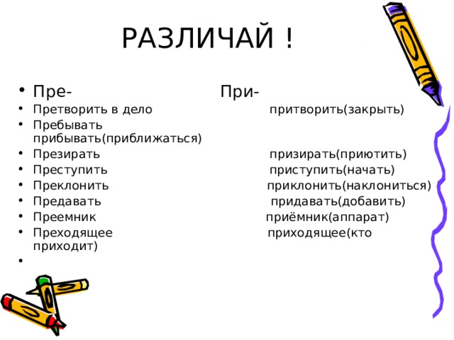 РАЗЛИЧАЙ ! Пре- При- Претворить в дело притворить(закрыть) Пребывать прибывать(приближаться) Презирать призирать(приютить) Преступить приступить(начать) Преклонить приклонить(наклониться) Предавать придавать(добавить) Преемник приёмник(аппарат) Преходящее приходящее(кто приходит) 