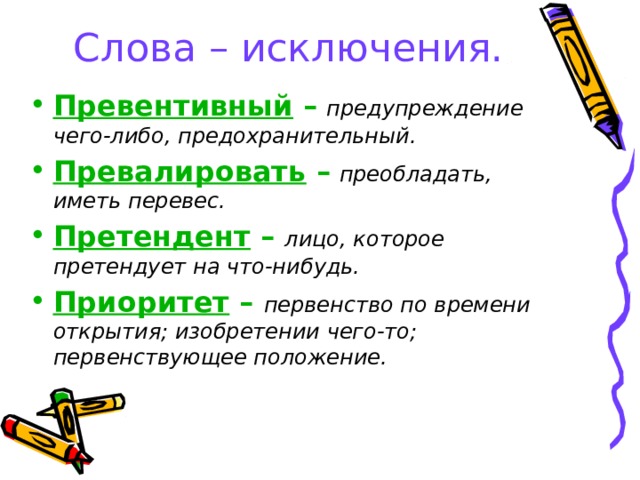 Слова – исключения. Превентивный –  предупреждение чего-либо, предохранительный. Превалировать –  преобладать, иметь перевес. Претендент – лицо, которое претендует на что-нибудь. Приоритет – первенство по времени открытия; изобретении чего-то; первенствующее положение.  
