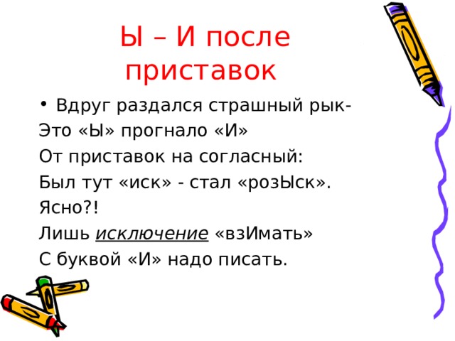 Ы – И после приставок  Вдруг раздался страшный рык- Это «Ы» прогнало «И» От приставок на согласный: Был тут «иск» - стал «розЫск». Ясно?! Лишь исключение «взИмать» С буквой «И» надо писать. 