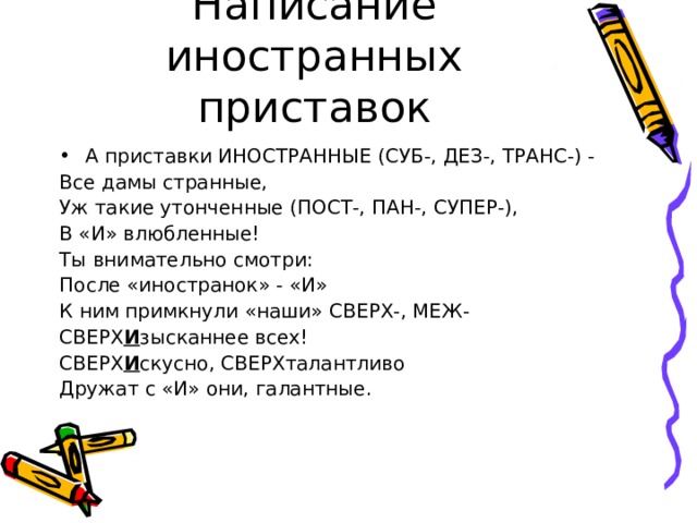Написание иностранных приставок А приставки ИНОСТРАННЫЕ (СУБ-, ДЕЗ-, ТРАНС-) - Все дамы странные, Уж такие утонченные (ПОСТ-, ПАН-, СУПЕР-), В «И» влюбленные! Ты внимательно смотри: После «иностранок» - «И» К ним примкнули «наши» СВЕРХ-, МЕЖ- СВЕРХ И зысканнее всех! СВЕРХ И скусно, СВЕРХталантливо Дружат с «И» они, галантные. 