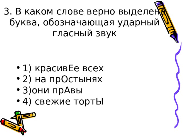 3. В каком слове верно выделена буква, обозначающая ударный гласный звук   1) красивЕе всех 2) на прОстынях 3)они прАвы 4) свежие тортЫ  