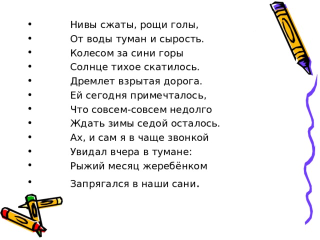 Нивы сжаты, рощи голы, От воды туман и сырость. Колесом за сини горы Солнце тихое скатилось. Дремлет взрытая дорога. Ей сегодня примечталось, Что совсем-совсем недолго Ждать зимы седой осталось. Ах, и сам я в чаще звонкой Увидал вчера в тумане: Рыжий месяц жеребёнком Запрягался в наши сани . 