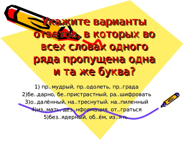 Укажите варианты ответов, в которых во всех словах одного ряда пропущена одна и та же буква? 1) пр..мудрый, пр..одолеть, пр..града 2)бе..дарно, бе..пристрастный, ра..шифровать 3)о..далённый, на..треснутый. на..пиленный 4)из..мать, дез..нформация, от..граться 5)без..ядерный, об..ём, из..ять   