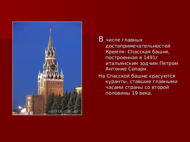 В числе главных достопримечательностей Кремля- Спасская башня, построенная в 1491г итальянским зодчим Петром Антонио Солари. На Спасской башне красуются куранты, ставшие главными часами страны со второй половины 19 века. 